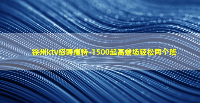 徐州ktv招聘模特-1500起高端场轻松两个班